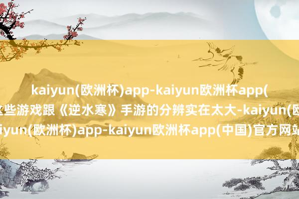 kaiyun(欧洲杯)app-kaiyun欧洲杯app(中国)官方网站-登录入口这些游戏跟《逆水寒》手游的分辨实在太大-kaiyun(欧洲杯)app-kaiyun欧洲杯app(中国)官方网站-登录入口