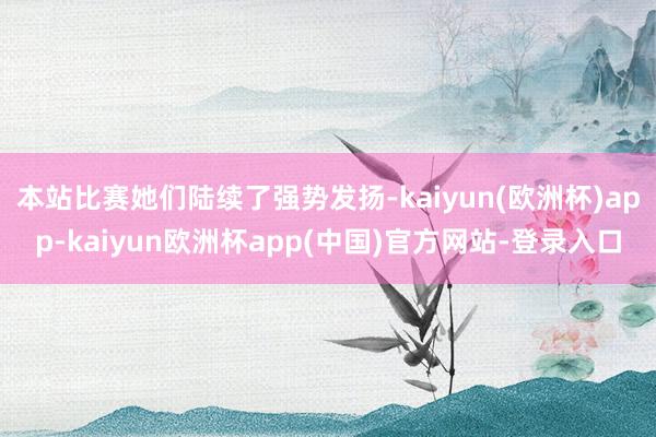 本站比赛她们陆续了强势发扬-kaiyun(欧洲杯)app-kaiyun欧洲杯app(中国)官方网站-登录入口