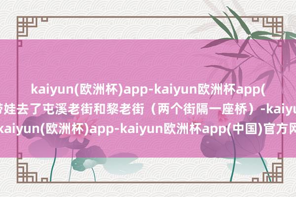 kaiyun(欧洲杯)app-kaiyun欧洲杯app(中国)官方网站-登录入口带娃去了屯溪老街和黎老街（两个街隔一座桥）-kaiyun(欧洲杯)app-kaiyun欧洲杯app(中国)官方网站-登录入口