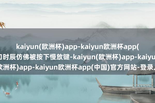 kaiyun(欧洲杯)app-kaiyun欧洲杯app(中国)官方网站-登录入口时辰仿佛被按下慢放键-kaiyun(欧洲杯)app-kaiyun欧洲杯app(中国)官方网站-登录入口