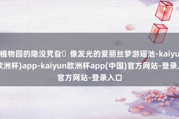 植物园的隐没旯旮❗像发光的爱丽丝梦游瑶池-kaiyun(欧洲杯)app-kaiyun欧洲杯app(中国)官方网站-登录入口