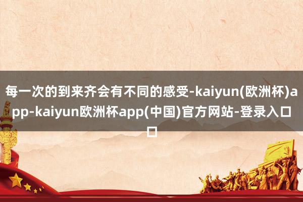 每一次的到来齐会有不同的感受-kaiyun(欧洲杯)app-kaiyun欧洲杯app(中国)官方网站-登录入口