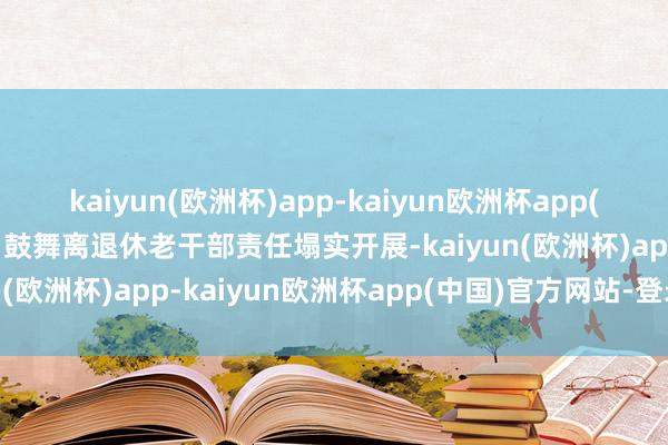 kaiyun(欧洲杯)app-kaiyun欧洲杯app(中国)官方网站-登录入口鼓舞离退休老干部责任塌实开展-kaiyun(欧洲杯)app-kaiyun欧洲杯app(中国)官方网站-登录入口