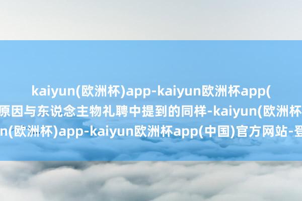 kaiyun(欧洲杯)app-kaiyun欧洲杯app(中国)官方网站-登录入口原因与东说念主物礼聘中提到的同样-kaiyun(欧洲杯)app-kaiyun欧洲杯app(中国)官方网站-登录入口