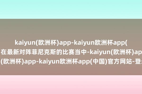 kaiyun(欧洲杯)app-kaiyun欧洲杯app(中国)官方网站-登录入口在最新对阵菲尼克斯的比赛当中-kaiyun(欧洲杯)app-kaiyun欧洲杯app(中国)官方网站-登录入口