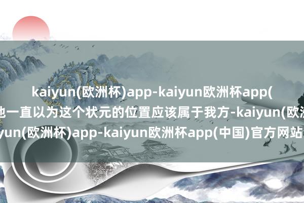 kaiyun(欧洲杯)app-kaiyun欧洲杯app(中国)官方网站-登录入口他一直以为这个状元的位置应该属于我方-kaiyun(欧洲杯)app-kaiyun欧洲杯app(中国)官方网站-登录入口