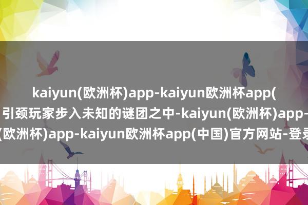 kaiyun(欧洲杯)app-kaiyun欧洲杯app(中国)官方网站-登录入口引颈玩家步入未知的谜团之中-kaiyun(欧洲杯)app-kaiyun欧洲杯app(中国)官方网站-登录入口