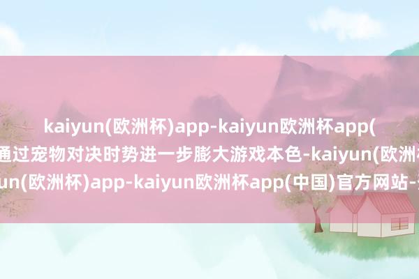 kaiyun(欧洲杯)app-kaiyun欧洲杯app(中国)官方网站-登录入口通过宠物对决时势进一步膨大游戏本色-kaiyun(欧洲杯)app-kaiyun欧洲杯app(中国)官方网站-登录入口