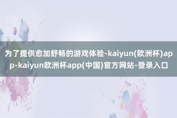 为了提供愈加舒畅的游戏体验-kaiyun(欧洲杯)app-kaiyun欧洲杯app(中国)官方网站-登录入口