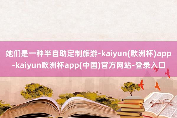 她们是一种半自助定制旅游-kaiyun(欧洲杯)app-kaiyun欧洲杯app(中国)官方网站-登录入口