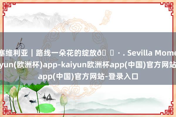 塞维利亚｜路线一朵花的绽放🌷 . Sevilla Moment 途-kaiyun(欧洲杯)app-kaiyun欧洲杯app(中国)官方网站-登录入口