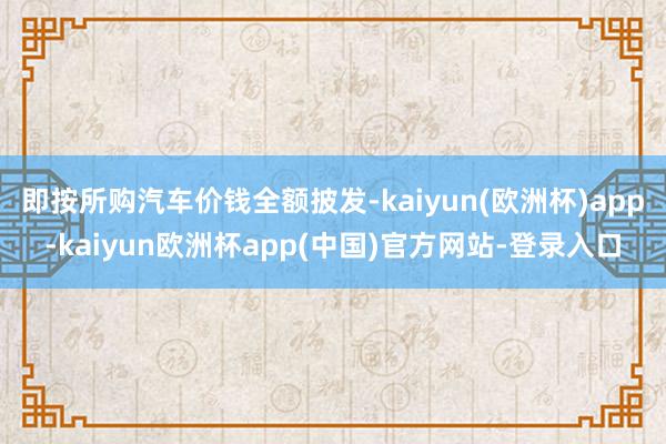 即按所购汽车价钱全额披发-kaiyun(欧洲杯)app-kaiyun欧洲杯app(中国)官方网站-登录入口