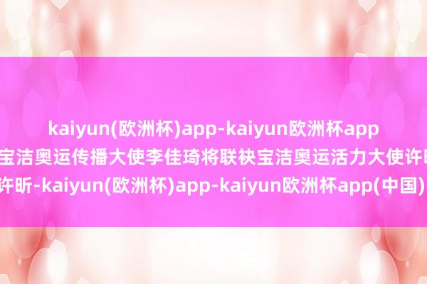 kaiyun(欧洲杯)app-kaiyun欧洲杯app(中国)官方网站-登录入口宝洁奥运传播大使李佳琦将联袂宝洁奥运活力大使许昕-kaiyun(欧洲杯)app-kaiyun欧洲杯app(中国)官方网站-登录入口