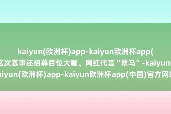 kaiyun(欧洲杯)app-kaiyun欧洲杯app(中国)官方网站-登录入口这次赛事还招募百位大咖、网红代言“翠马”-kaiyun(欧洲杯)app-kaiyun欧洲杯app(中国)官方网站-登录入口