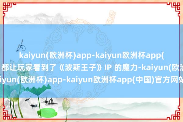 kaiyun(欧洲杯)app-kaiyun欧洲杯app(中国)官方网站-登录入口都让玩家看到了《波斯王子》IP 的魔力-kaiyun(欧洲杯)app-kaiyun欧洲杯app(中国)官方网站-登录入口