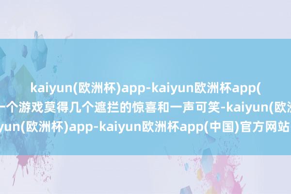 kaiyun(欧洲杯)app-kaiyun欧洲杯app(中国)官方网站-登录入口一个游戏莫得几个遮拦的惊喜和一声可笑-kaiyun(欧洲杯)app-kaiyun欧洲杯app(中国)官方网站-登录入口