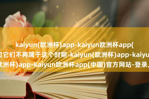 kaiyun(欧洲杯)app-kaiyun欧洲杯app(中国)官方网站-登录入口它们不再属于这个时期-kaiyun(欧洲杯)app-kaiyun欧洲杯app(中国)官方网站-登录入口