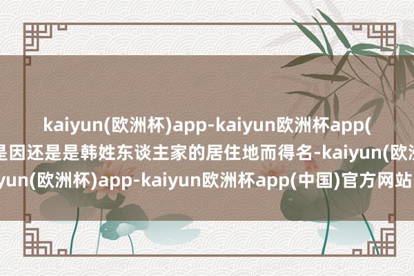 kaiyun(欧洲杯)app-kaiyun欧洲杯app(中国)官方网站-登录入口是因还是是韩姓东谈主家的居住地而得名-kaiyun(欧洲杯)app-kaiyun欧洲杯app(中国)官方网站-登录入口