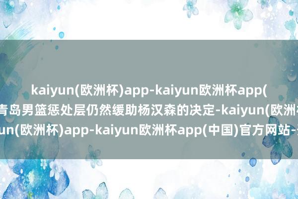 kaiyun(欧洲杯)app-kaiyun欧洲杯app(中国)官方网站-登录入口青岛男篮惩处层仍然缓助杨汉森的决定-kaiyun(欧洲杯)app-kaiyun欧洲杯app(中国)官方网站-登录入口