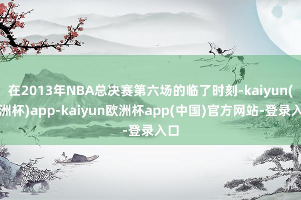 在2013年NBA总决赛第六场的临了时刻-kaiyun(欧洲杯)app-kaiyun欧洲杯app(中国)官方网站-登录入口