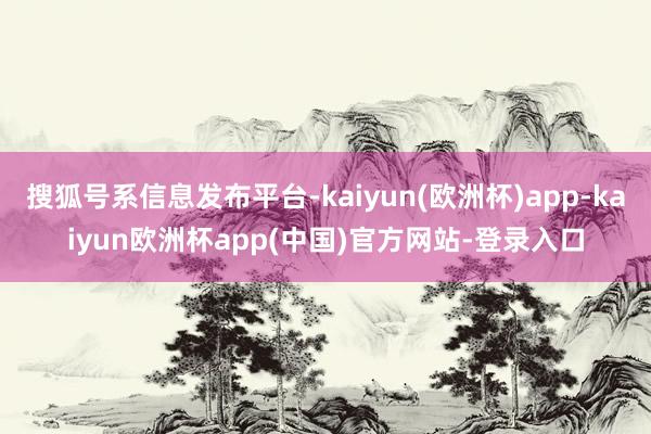 搜狐号系信息发布平台-kaiyun(欧洲杯)app-kaiyun欧洲杯app(中国)官方网站-登录入口