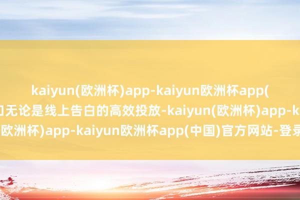 kaiyun(欧洲杯)app-kaiyun欧洲杯app(中国)官方网站-登录入口无论是线上告白的高效投放-kaiyun(欧洲杯)app-kaiyun欧洲杯app(中国)官方网站-登录入口