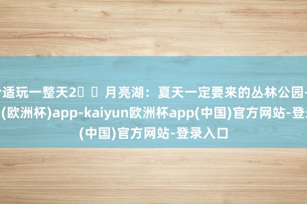 合适玩一整天2⃣️月亮湖：夏天一定要来的丛林公园-kaiyun(欧洲杯)app-kaiyun欧洲杯app(中国)官方网站-登录入口