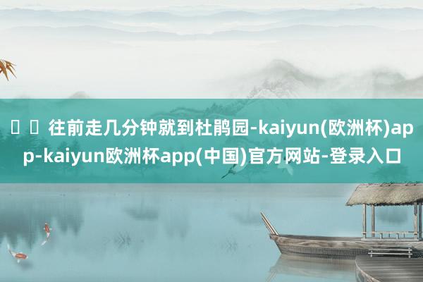 ✔️往前走几分钟就到杜鹃园-kaiyun(欧洲杯)app-kaiyun欧洲杯app(中国)官方网站-登录入口