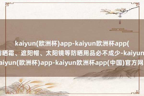 kaiyun(欧洲杯)app-kaiyun欧洲杯app(中国)官方网站-登录入口防晒霜、遮阳帽、太阳镜等防晒用品必不成少-kaiyun(欧洲杯)app-kaiyun欧洲杯app(中国)官方网站-登录入口