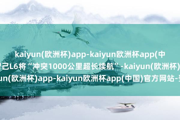 kaiyun(欧洲杯)app-kaiyun欧洲杯app(中国)官方网站-登录入口智己L6将“冲突1000公里超长续航”-kaiyun(欧洲杯)app-kaiyun欧洲杯app(中国)官方网站-登录入口