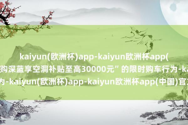 kaiyun(欧洲杯)app-kaiyun欧洲杯app(中国)官方网站-登录入口购深蓝享空洞补贴至高30000元”的限时购车行为-kaiyun(欧洲杯)app-kaiyun欧洲杯app(中国)官方网站-登录入口