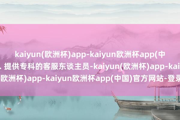 kaiyun(欧洲杯)app-kaiyun欧洲杯app(中国)官方网站-登录入口2. 提供专科的客服东谈主员-kaiyun(欧洲杯)app-kaiyun欧洲杯app(中国)官方网站-登录入口