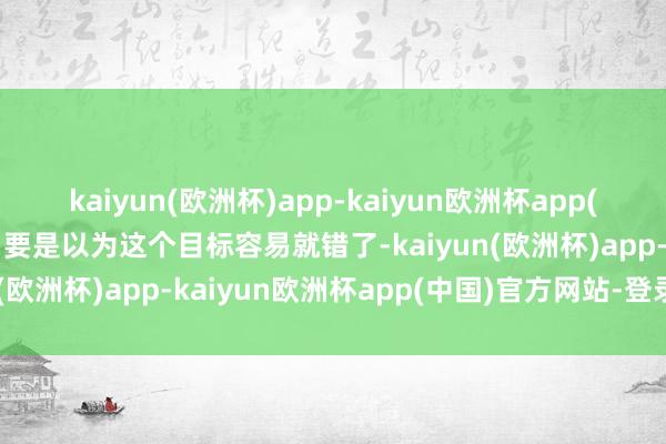 kaiyun(欧洲杯)app-kaiyun欧洲杯app(中国)官方网站-登录入口要是以为这个目标容易就错了-kaiyun(欧洲杯)app-kaiyun欧洲杯app(中国)官方网站-登录入口