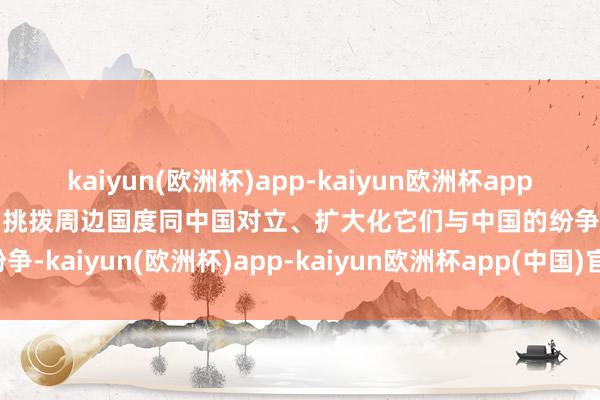 kaiyun(欧洲杯)app-kaiyun欧洲杯app(中国)官方网站-登录入口挑拨周边国度同中国对立、扩大化它们与中国的纷争-kaiyun(欧洲杯)app-kaiyun欧洲杯app(中国)官方网站-登录入口