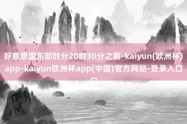 好意思国东部时分20时30分之前-kaiyun(欧洲杯)app-kaiyun欧洲杯app(中国)官方网站-登录入口