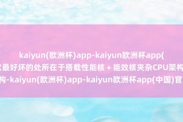 kaiyun(欧洲杯)app-kaiyun欧洲杯app(中国)官方网站-登录入口它最好坏的处所在于搭载性能核＋能效核夹杂CPU架构-kaiyun(欧洲杯)app-kaiyun欧洲杯app(中国)官方网站-登录入口