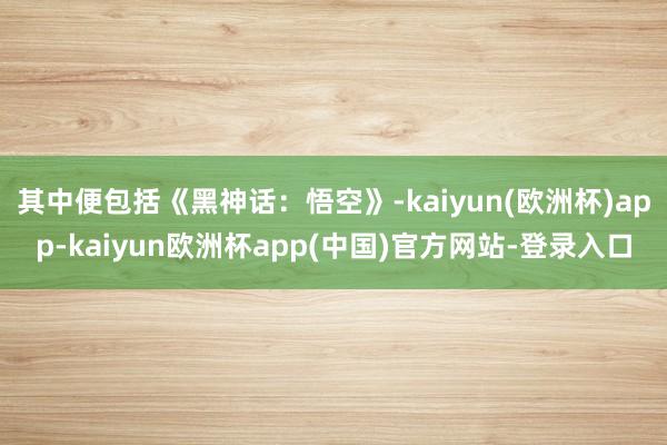 其中便包括《黑神话：悟空》-kaiyun(欧洲杯)app-kaiyun欧洲杯app(中国)官方网站-登录入口