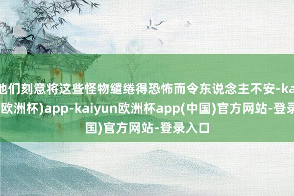 他们刻意将这些怪物缱绻得恐怖而令东说念主不安-kaiyun(欧洲杯)app-kaiyun欧洲杯app(中国)官方网站-登录入口