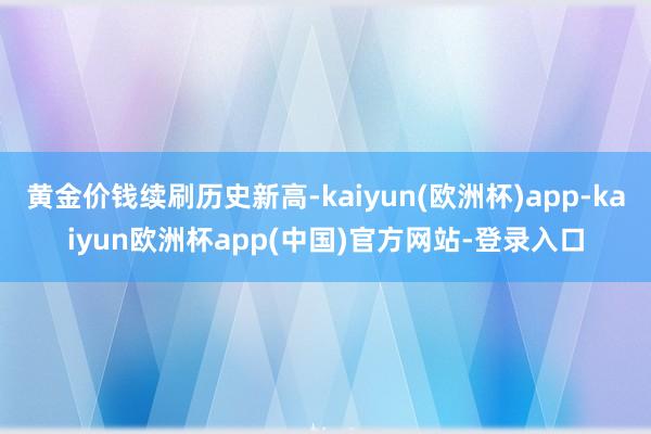 黄金价钱续刷历史新高-kaiyun(欧洲杯)app-kaiyun欧洲杯app(中国)官方网站-登录入口