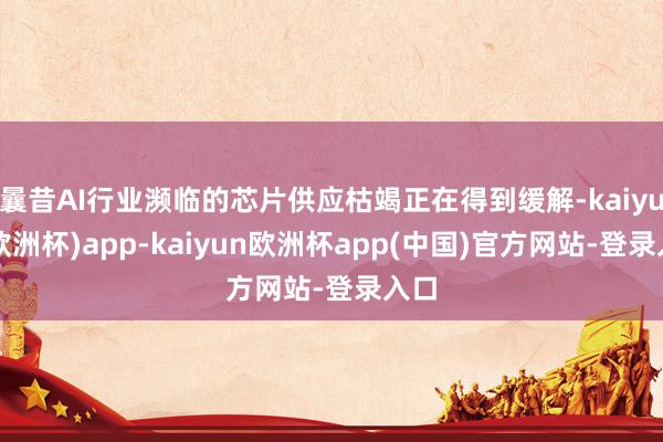 曩昔AI行业濒临的芯片供应枯竭正在得到缓解-kaiyun(欧洲杯)app-kaiyun欧洲杯app(中国)官方网站-登录入口