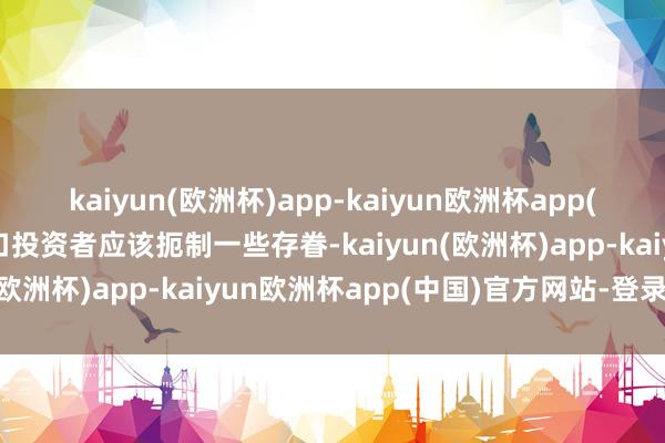 kaiyun(欧洲杯)app-kaiyun欧洲杯app(中国)官方网站-登录入口投资者应该扼制一些存眷-kaiyun(欧洲杯)app-kaiyun欧洲杯app(中国)官方网站-登录入口