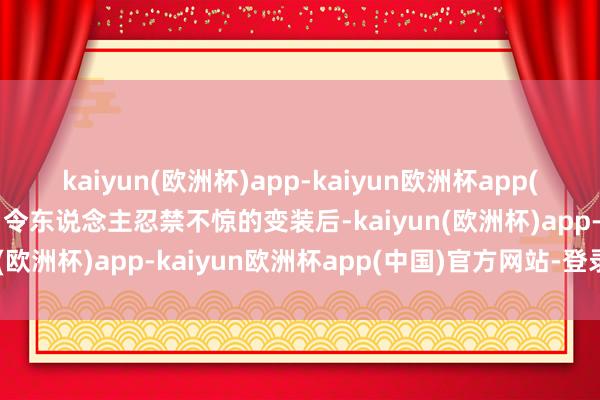 kaiyun(欧洲杯)app-kaiyun欧洲杯app(中国)官方网站-登录入口令东说念主忍禁不惊的变装后-kaiyun(欧洲杯)app-kaiyun欧洲杯app(中国)官方网站-登录入口