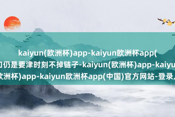 kaiyun(欧洲杯)app-kaiyun欧洲杯app(中国)官方网站-登录入口仍是要津时刻不掉链子-kaiyun(欧洲杯)app-kaiyun欧洲杯app(中国)官方网站-登录入口