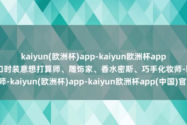 kaiyun(欧洲杯)app-kaiyun欧洲杯app(中国)官方网站-登录入口时装意想打算师、雕饰家、香水密斯、巧手化妆师-kaiyun(欧洲杯)app-kaiyun欧洲杯app(中国)官方网站-登录入口