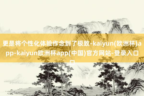 更是将个性化体验作念到了极致-kaiyun(欧洲杯)app-kaiyun欧洲杯app(中国)官方网站-登录入口