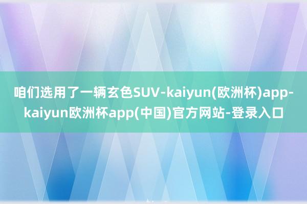 咱们选用了一辆玄色SUV-kaiyun(欧洲杯)app-kaiyun欧洲杯app(中国)官方网站-登录入口