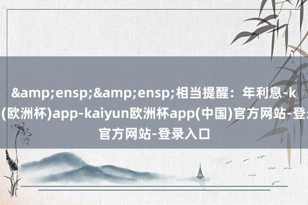 &ensp;&ensp;相当提醒：年利息-kaiyun(欧洲杯)app-kaiyun欧洲杯app(中国)官方网站-登录入口