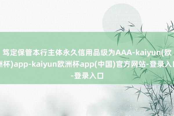 笃定保管本行主体永久信用品级为AAA-kaiyun(欧洲杯)app-kaiyun欧洲杯app(中国)官方网站-登录入口