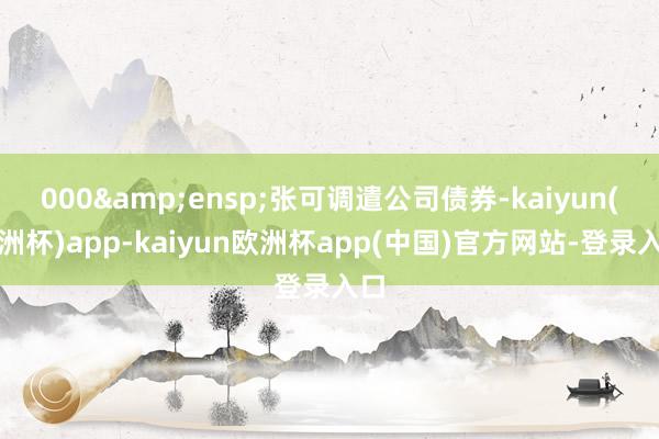 000&ensp;张可调遣公司债券-kaiyun(欧洲杯)app-kaiyun欧洲杯app(中国)官方网站-登录入口