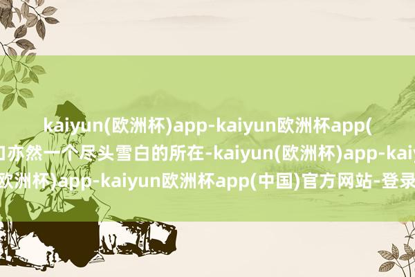 kaiyun(欧洲杯)app-kaiyun欧洲杯app(中国)官方网站-登录入口亦然一个尽头雪白的所在-kaiyun(欧洲杯)app-kaiyun欧洲杯app(中国)官方网站-登录入口